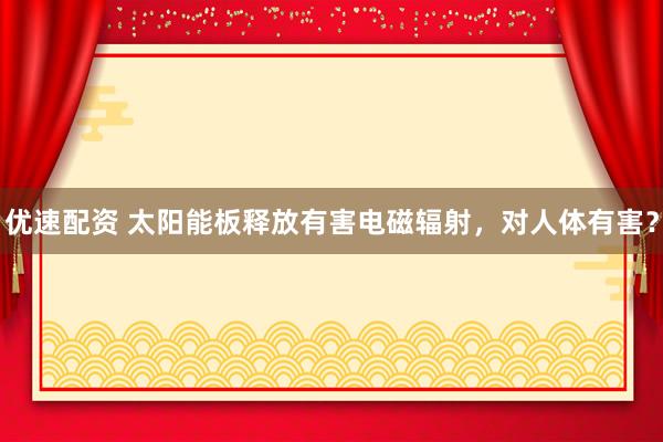优速配资 太阳能板释放有害电磁辐射，对人体有害？