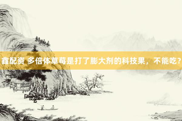 鑫配资 多倍体草莓是打了膨大剂的科技果，不能吃？