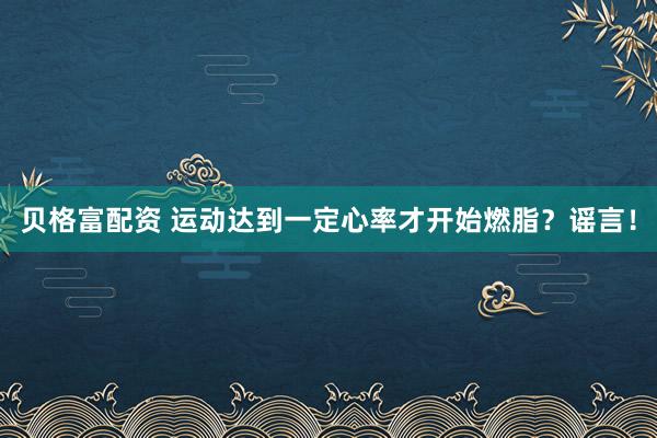 贝格富配资 运动达到一定心率才开始燃脂？谣言！