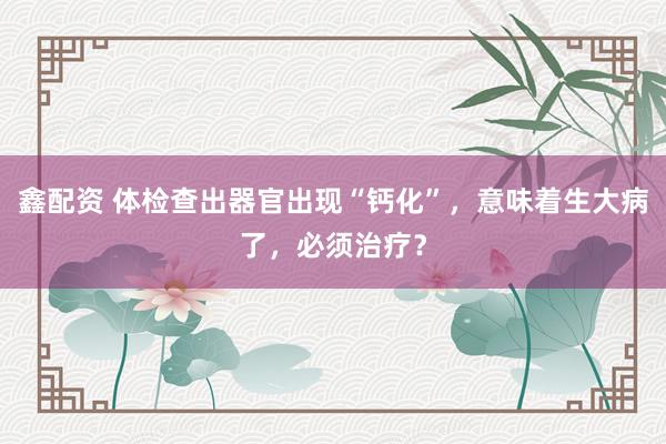 鑫配资 体检查出器官出现“钙化”，意味着生大病了，必须治疗？