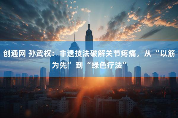 创通网 孙武权：非遗技法破解关节疼痛，从 “以筋为先” 到 “绿色疗法”