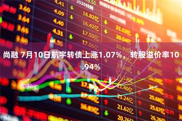 尚融 7月10日航宇转债上涨1.07%，转股溢价率10.94%