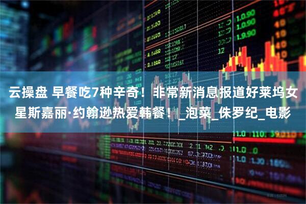 云操盘 早餐吃7种辛奇！非常新消息报道好莱坞女星斯嘉丽·约翰逊热爱韩餐！_泡菜_侏罗纪_电影
