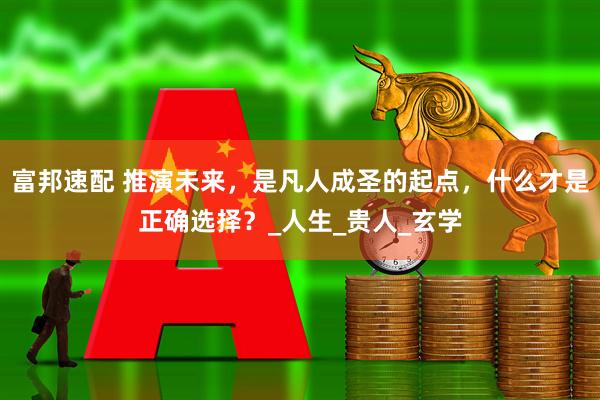 富邦速配 推演未来，是凡人成圣的起点，什么才是正确选择？_人生_贵人_玄学