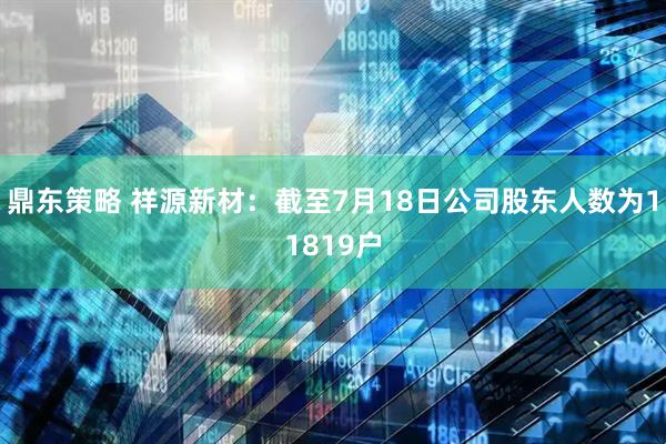 鼎东策略 祥源新材：截至7月18日公司股东人数为11819户
