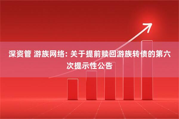 深资管 游族网络: 关于提前赎回游族转债的第六次提示性公告
