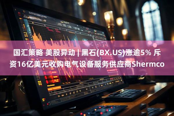 国汇策略 美股异动 | 黑石(BX.US)涨逾5% 斥资16亿美元收购电气设备服务供应商Shermco