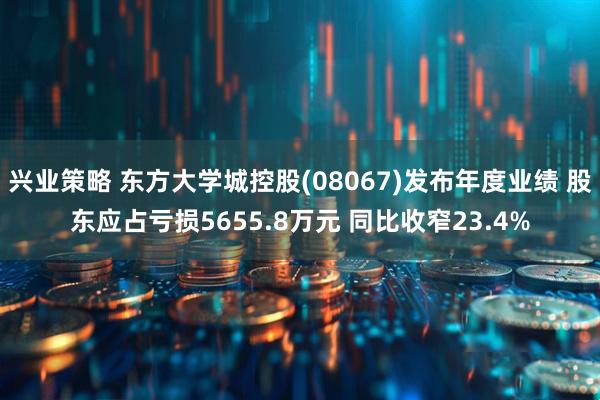 兴业策略 东方大学城控股(08067)发布年度业绩 股东应占亏损5655.8万元 同比收窄23.4%