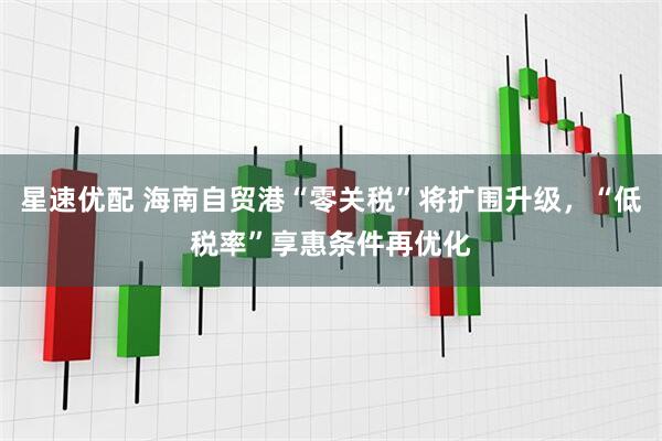 星速优配 海南自贸港“零关税”将扩围升级，“低税率”享惠条件再优化