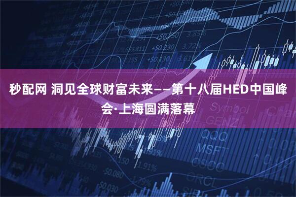 秒配网 洞见全球财富未来——第十八届HED中国峰会·上海圆满落幕