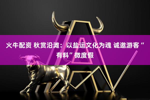 火牛配资 秋赏沿滩：以盐运文化为魂 诚邀游客“有料”微度假