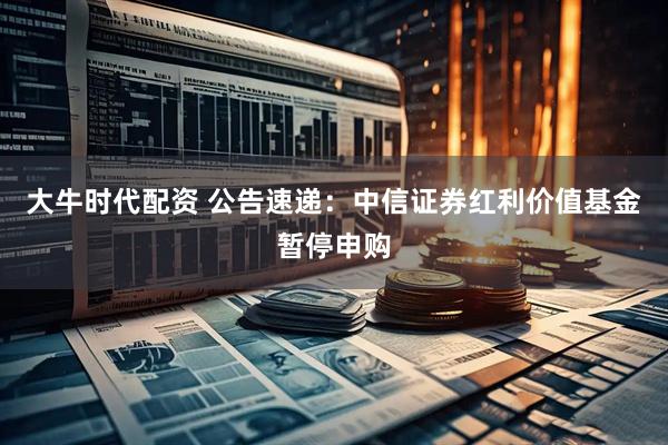 大牛时代配资 公告速递:中信证券红利价值基金暂停申购