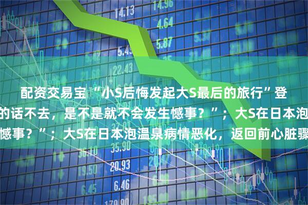 配资交易宝 “小S后悔发起大S最后的旅行”登上热搜，“如果听妈妈的话不去，是不是就不会发生憾事？”；大S在日本泡温泉病情恶化，返回前心脏骤停