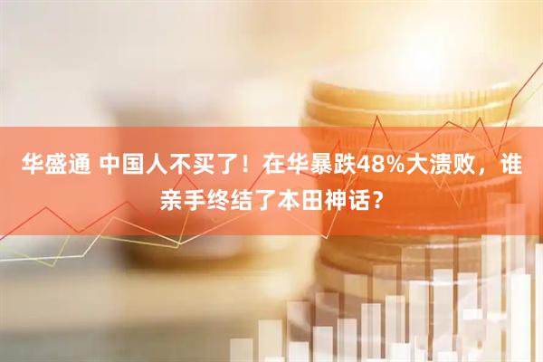 华盛通 中国人不买了！在华暴跌48%大溃败，谁亲手终结了本田神话？
