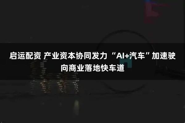 启运配资 产业资本协同发力 “AI+汽车”加速驶向商业落地快车道
